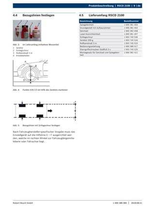 Produktbeschreibung | RSCD 2100 | 9 | de
1 690 386 085 2018-08-21
|
Robert Bosch GmbH
4.4 Bezugslinien festlegen
Abb. 3: Im Lieferumfang enthaltene Messmittel
1 Senklot
2 Schlagschnur
3 Rollbandmaß 3 m
4 Kreidebehälter
Abb. 4: Punkte A-B-C-D mit Hilfe des Senklots markieren
Abb. 5: Bezugslinien mit Schlagschnur festlegen
Nach Fahrzeughersteller-spezifischer Vorgabe muss das
Einstellgerät auf die Hilfslinie E – F ausgerichtet wer-
den, welche im rechten Winkel zur Fahrzeuglängsmitte-
lebene oder Fahrachse liegt.
4.5 Lieferumfang RSCD 2100
Bezeichnung Bestellnummer
Spiegeleinheit 1 690 381 404
Grundgestell mit Aufbaurahmen 1 690 381 402
Deichsel 1 690 382 408
Laser-Ausrichteinheit 1 690 381 407
Schlagschnur 1 693 740 536
Senklot 200 g 1 693 740 534
Rollbandmaß 3 m 1 693 740 533
Bedienungsanleitung 1 690 386 017
Sterngriffschrauben Stellfuß 3 x 1 693 740 525
Montagesatz für Deichsel und Spiegelein-
heit
1 690 381 411
 