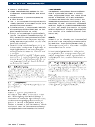 90 | RSCD 2100 | Belangrijke aanwijzingen
nl |
1 690 386 085 2018-08-21
| Robert Bosch GmbH
2.2 Gebruikersgroep
Het product mag alleen door opgeleid en geïnstrueerd
personeel worden gebruikt. Personeel dat wordt ge-
schoold, aangeleerd, geïnstrueerd of dat zich in een
algemene opleiding bevindt mag alleen onder perma-
nente toezicht van een ervaren persoon aan het product
actief worden.
2.3 Overeenkomst
Door het gebruik van het product accepteert u de vol-
gende bepalingen:
Auteursrecht
Software en gegevens zijn eigendom van
Robert Bosch GmbH of haar leveranciers en worden
door auteurswetgeving, internationale verdragen en
andere nationale rechtsregels tegen vermenigvuldiging
beschermd. Vermenigvuldiging of vervreemding van
gegevens en software, of een gedeelte daarvan, zijn
verboden en strafbaar; in geval van overtreding behoudt
Robert Bosch GmbH zich het recht van strafrechtelijke
vervolging en het indienen van een schadeclaim voor.
Aansprakelijkheid
Alle gegevens in dit programma berusten zo veel mo-
gelijk op informatie van de fabrikant en importeur.
Robert Bosch GmbH accepteert geen garantie voor de
juistheid en volledigheid van software en gegevens;
aansprakelijkheid voor schade die ontstaat door soft-
ware en gegevens met fouten, is uitgesloten. De aans-
prakelijkheid van Robert Bosch GmbH is in ieder geval
beperkt tot het bedrag dat de klant daadwerkelijk voor
dit product heeft betaald. Deze uitsluiting van aanspra-
kelijkheid geldt niet voor schade die opzettelijk of door
grove nalatigheid van de zijde van Robert Bosch GmbH
is veroorzaakt.
Garantie
Het gebruik van niet vrijgegeven hard- en software heeft
een verandering van onze producten en zodoende uits-
luiting van iedere aansprakelijkheid en garantie tot ge-
volg, ook wanneer de hard- en software ware inmiddels
weer werd verwijderd of gewist.
Er mogen geen wijzigingen aan onze producten wor-
den aangebracht. Onze producten mogen alleen met
originele accessoires en originele reserveonderdelen
worden gebruikt. Anders vervallen alle aanspraken op
garantie.
2.4 Verplichting van de garagehouder
De garagehouder is verplicht alle maatregelen te treffen
ter voorkoming van ongevallen, beroepsziekten, werkge-
relateerde gezondheidsrisico's en maatregelen voor een
mensgeoriënteerde inrichting van het werk.
Basisregels
De garagehouder dient ervoor te zorgen dat elektrische
installaties en elektrische uitrusting uitsluitend door elek-
trotechnisch personeel of onder leiding en toezicht van
een elektricien volgens elektrotechnische voorschriften
worden geplaatst, gewijzigd en onderhouden.
¶
¶ Niet op de spiegel steunen.
¶
¶ Spiegel alleen met excenter bewegen, niet hand-
matig kantelen, spiegelveren kunnen te ver worden
uitgerekt.
¶
¶ Hoogte-instellingen en kantelstanden alleen van
achteren bedienen
¶
¶ Direct na het voltooien van de onderhouds- en repa-
ratiewerkzaamheden de montage en controle van de
veiligheidsinrichtingen uitvoeren.
¶
¶ Schroefverbindingen na onderhoudswerkzaamheden
en reparatiewerkzaamheden steeds weer met voor-
geschreven aanhaalkoppel vast trekken.
¶
¶ Test voor het waarborgen van de instelnauwkeurig-
heid elke 2 jaar uitvoeren (bijvoorbeeld conform ISO
9000). Met geschikte meetmiddelen de kantelstand
van de spiegel controleren. Aanbevolen wordt een
digitale waterpas met een resolutie van 0,05° in het
betreffende meetbereik.
¶
¶ De vanginrichting moet zijn ingehangen, om bij een
ongecontroleerd neerkomen van de slede, dalen tot
op de eindaanslag wordt voorkomen. Belangrijke
veiligheidsfunctie, om gevaar voor lichamelijk letsel
te vermijden.
¶
¶ Laser-uitlijneenheid is ingesteld. Verdraaien van de
lasermodule in de houder heeft verstelling tot gevolg
en verder gebruik van het instelapparaat is dus niet
meer toegestaan. Instelling is alleen in de fabriek
van de leverancier mogelijk.
 