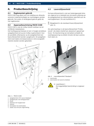 92 | RSCD 2100 | Productbeschrijving
nl |
1 690 386 085 2018-08-21
| Robert Bosch GmbH
4. Productbeschrijving
4.1 Reglementair gebruik
RSCD 2100 mag alleen voor de instelling van afstands-
sensoren (radartechnologie) op vrachtwagens worden
gebruikt. Een ander of verdergaand gebruik geldt als
niet reglementair.
4.2 Apparaatbeschrijving RSCD 2100
RSCD 2100 is met de trolley mobiel inzetbaar op ver-
schillende meetplaatsen.
Het hoofdapparaat bestaat uit een in hoogte verstelbare
spiegeleenheid eid op een trolley is gemonteerd. Voor
de parallelle uitlijning kan op de spiegeleenheid een
laseruitlijneenheid worden aangebracht. De spiegeleen-
heid moet tijdens de testprocedure in drie voorgedefi-
nieerde standen worden gekanteld.
Abb. 1: RSCD 2100
1. Spiegeleenheid (ICC-sensor-doelplaat)
2. Spiegelhouder met hellingseenheid
3. Dissel
4. Standzuil met hoogteschaal
5. Stelvoet
6. Grondplaat met wielmodules
7. Sleden met verticale ontgrendeling
4.3 Laseruitlijneenheid
De laseruitlijneenheid is met een batterijgevoede lijnla-
ser uitgerust en is bedoeld voor de exacte uitlijning van
de spiegeleenheid op referentielijnen specifiek voor de
voertuigfabrikant. Zie ook hoofdstuk 6.2.
i
i Meegeleverd is de standaard laseruitlijneenheid
(afb. 2).
Als optie leverbaar is de laseruitlijneenheid "Profes-
sional", die tijdens bedrijf een akoestisch signaal laat
horen. Ter bescherming van de batterij schakelt de
voedingsspanning na enkele minuten de laser automa-
tisch weer uit.
1 2
Abb. 2: Laseruitlijneenheid "Standaard"
1 Laserhouder
2 Lasermodule met aan/uit-schakelaar
¶
¶ Laserklasse 1
De toegankelijke laserstraling is ongevaar-
lijk.
 