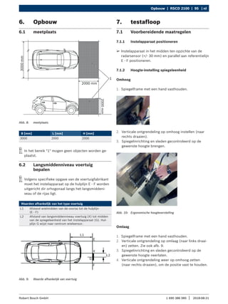 Opbouw | RSCD 2100 | 95 | nl
1 690 386 085 2018-08-21
|
Robert Bosch GmbH
6. Opbouw
6.1 meetplaats
Abb. 8: meetplaats
B [mm] L [mm] H [mm]
3000 2000 2000
i
i In het bereik "1" mogen geen objecten worden ge-
plaatst.
6.2 Langsmiddenniveau voertuig
bepalen
i
i Volgens specifieke opgave van de voertuigfabrikant
moet het instelapparaat op de hulplijn E - F worden
uitgericht dir orhogonaal langs het langsmiddeni-
veau of de rijas ligt.
Waarden afhankelijk van het type voertuig
L1 Afstand wielmidden van de vooras tot de hulplijn
(E - F)
L2 Afstand van langsmiddenniveau voertuig (X) tot midden
van de spiegeleenheid van het instelapparaat (G). Hul-
plijn G wijst naar centrum wielsensor.
Abb. 9: Waarde afhankelijk van voertuig
7. testafloop
7.1 Voorbereidende maatregelen
7.1.1 Instelapparaat positioneren
¶
¶ Instelapparaat in het midden ten opzichte van de
radarsensor (+/- 30 mm) en parallel aan referentielijn
E - F positioneren.
7.1.2 Hoogte-instelling spiegeleenheid
Omhoog
1. Spiegelframe met een hand vasthouden.
2. Verticale ontgrendeling op omhoog instellen (naar
rechts draaien).
3. Spiegelinrichting en sleden gecontroleerd op de
gewenste hoogte brengen.
Abb. 10: Ergonomische hoogteverstelling
Omlaag
1. Spiegelframe met een hand vasthouden.
2. Verticale ontgrendeling op omlaag (naar links draai-
en) zetten. Zie ook afb. 9.
3. Spiegelinrichting en sleden gecontroleerd op de
gewenste hoogte neerlaten.
4. Verticale ontgrendeling weer op omhoog zetten
(naar rechts draaien), om de positie vast te houden.
 