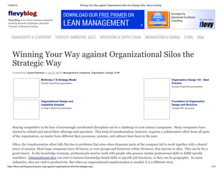 11/9/2019 Winning Your Way against Organizational Silos the Strategic Way | flevy.com/blog
https://flevy.com/blog/winning-your-way-against-organizational-silos-the-strategic-way/ 1/13
evyblog
Flevy Blog is an online business magazine
covering Business Strategies, Business
Theories, & Business Stories.
MANAGEMENT &LEADERSHIP STRATEGY,MARKETING,SALES OPERATIONS&SUPPLYCHAIN ORGANIZATION&CHANGE IT/MIS Other
Winning Your Way against Organizational Silos the
Strategic Way
Contributed by Joseph Robinson on July 23, 2019 in Management & Leadership, Organization, Change, & HR
McKinsey 7-S Strategy Model
26-slide PowerPoint presentation
Organisation Design 101 - Best
Practice
26-slide PowerPoint presentation
Organizational Design and
Capability Analysis
31-slide PowerPoint presentation
Foundation of Organization
Design and Structure
18-page PDF document
Staying competitive in the face of increasingly accelerated disruption can be a challenge to 21st-century companies. Many companies have
started to rethink and retool their offerings and operation. This kind of transformation, however, requires a collaborative effort from all parts
of the organization, no matter how different their processes, systems, and cultures have been in the past.
Often, the transformation effort falls flat due to problems that arise when disparate parts of the company fail to work together with a shared
sense of mission. Most large companies have divisions, or even groups and functions within divisions, that operate in silos. This can be for a
good reason. In the knowledge economy, professionals need to work with people who possess similar professional skills to fulfill specific
mandates. Organizational silos can exist to harness knowledge-based skills or specific job functions, or they can be geographic. In many
industries, silos are vital to productivity. But when an organizational transformation is needed, it is a different story.
 