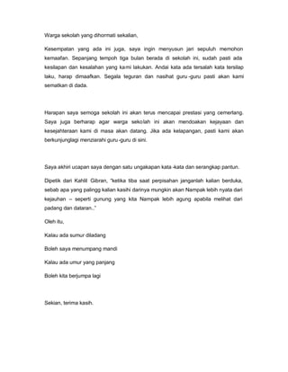 Warga sekolah yang dihormati sekalian,
Kesempatan yang ada ini juga, saya ingin menyusun jari sepuluh memohon
kemaafan. Sepanjang tempoh tiga bulan berada di sekolah ini, sudah pasti ada
kesilapan dan kesalahan yang kami lakukan. Andai kata ada tersalah kata tersilap
laku, harap dimaafkan. Segala teguran dan nasihat guru -guru pasti akan kami
sematkan di dada.
Harapan saya semoga sekolah ini akan terus mencapai prestasi yang cemerlang.
Saya juga berharap agar warga sekolah ini akan mendoakan kejayaan dan
kesejahteraan kami di masa akan datang. Jika ada kelapangan, pasti kami akan
berkunjunglagi menziarahi guru-guru di sini.
Saya akhiri ucapan saya dengan satu ungakapan kata -kata dan serangkap pantun.
Dipetik dari Kahlil Gibran, ³ketika tiba saat perpisahan janganlah kalian berduka,
sebab apa yang palingg kalian kasihi darinya mungkin akan Nampak lebih nyata dari
kejauhan ± seperti gunung yang kita Nampak lebih agung apabila melihat dari
padang dan dataran..´
Oleh itu,
Kalau ada sumur diladang
Boleh saya menumpang mandi
Kalau ada umur yang panjang
Boleh kita berjumpa lagi
Sekian, terima kasih.
 