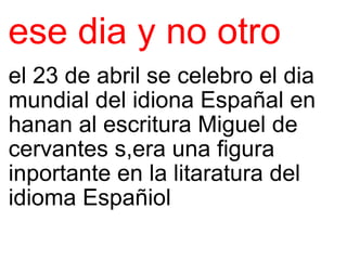 ese dia y no otro el 23 de abril se celebro el dia mundial del idiona Españal en hanan al escritura Miguel de cervantes s,era una figura inportante en la litaratura del idioma Españiol 