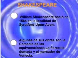       SHAKESPEARE   William Shakespeare nació en 1564 en la localidad de Syratford-Upon-Avon. Algunas de sus obras son la Comedia de las equivocaciones,La fierecilla domada y el mercader de Venecia. 