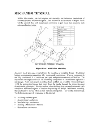 12-66
MECHANISM TUTORIAL
Within this tutorial, you will explore the assembly and animation capabilities of
assembly mode’s mechanism option. The nutcracker model shown in Figure 12-92
will be utilized. You will model each component in part mode then assemble each
using mechanism joints.
Figure 12-92: Mechanism Assembly
Assembly mode provides powerful tools for modeling a complete design. Traditional
bottom-up constraints necessitate fully constrained components. When a component is
not fully constrained, it is considered packaged and presents assembly difficulties. The
mechanism option provides tools for assembling components in a manner that replicates a
real design. Joints such as pin, cylinder, slider, and ball are available. Notice in Figure
12-92 the connection linkage that exists from the handle through the connection part
through to the piston part. The mechanism joints defining these parts only constrain each
component within the degrees of freedom required by the design. Within this assembly,
the handle can be moved which in turn will move the piston. This will be demonstrated.
The following topics will be covered in this tutorial:
• Modeling assembly parts.
• Assembling a Mechanism.
• Manipulating a mechanism.
• Running a Mechanism’s Motion.
• Animating a mechanism.
 
