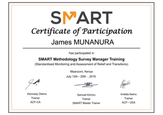 Certificate of Participation
has participated in
SMART Methodology Survey Manager Training
(Standardised Monitoring and Assessment of Relief and Transitions)
James MUNANURA
Maanzoni, Kenya
July 12th - 20th , 2016
Samuel Kirichu
Trainer
SMART Master Trainer
Imelda Awino
Trainer
ACF– USA
Kennedy Otieno
Trainer
ACF-CA
 