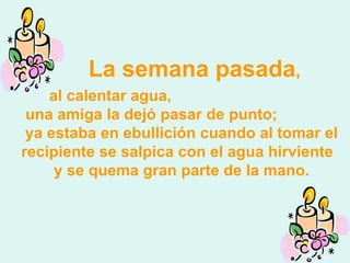 La semana pasada , al calentar agua,  una amiga la dejó pasar de punto;  ya estaba en ebullición cuando al tomar el recipiente se salpica con el agua hirviente  y se quema gran parte de la mano. 