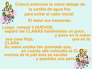 Colocó entonces la mano debajo de la canilla de agua fría   para evitar el calor inicial.    El dolor era tremendo.   Luego, rompió 2 HUEVOS,  separó las CLARAS batiéndolas un poco,  y puso en la mano esa cosa floja,  que es la CLARA.  Su mano estaba tan quemada que,  en cuanto ella colocaba la CLARA encima de la piel ésta se secaba  y quedaba una película. 