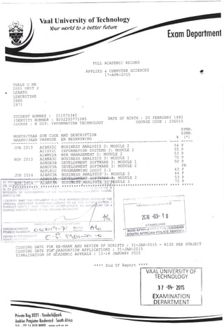 Vaal University of Technology
Your world to a better future
Exam Department
FULL ACADEMIC RECORD
APPLIED & COMPUTER SCIENCES
17-APR-2015
THALE 0 MR
2055 UNIT 2
. LERATO
LEHURUTSHE
2880
2871
STUDENT NUMBER : 211075345
IDENTITY NUMBER : 9202205771085
COURSE • N DIP: INFORMATION TECHNOLOGY
MONTH/YEAR SUB CODE AND DESCRIPTION
MAAND/JAAR VAKKODE EN BESKRYWING
DATE OF BIRTH : 20 FEBRUARY 1992
COURSE CODE : 206010
SYMB.
SIMB.
(*)
JUN 2013
NOV 2013
JUN 2014
AIBAY2C
AIISY2C
AIWMY2A
AIBAX3C
ASBDX3B
ASBDY3A
ASPLX1C
AIBAY3A
ASBDY3A
•NOV..:2014 ':
AIBAY3&
*V********* ********
•-.:•',•, . • ---
WYS1Q1NG & ••• IDERING O? L.IC '-
BFHNSSSNiE.
I CEfffiFY T-HAT THIS DOCUMENT !S A TRUE REPRODUCTION
ORIGINAL DOCUMENT V:. :r?H v.'.-,-. i-v-A'Df.O TO ME FOR .-.:
..:
.•
PiS^ft cr HAT OBSERVATIONS, AN Aivltl^ENT ORA
CHANGEVV I JSADETO1HE ORIGINAL DOCUMENT
BUSINESS ANALYSIS 2: MODULE 2 54
INFORMATION SYSTEMS 2: MODULE 2 55
WEB MANAGEMENT 2: MODULE 2
BUSINESS ANALYSIS 3: MODULE 1
DEVELOPMENT SOFTWARE 3: MODULE 1 50 P
DEVELOPMENT SOFTWARE 3: MODULE 2 FA
PROGRAMMING LOGIC 1.1 63 p
BUSINESS ANALYSIS'3: MODULE 2
-BEVEiOPMSWT. SOFTWARE-^: MODULE 2
BUSHIEST ANALYSTS 3: MODULE 2
***.,.*++*!-.***********;
**'*********************** **** *****
HANDT^;.. UNO/SIGNATURE
^_ _ :> „ i i C-< ~T ' RANG
•-;:-,-.-::, .'• • • : P.—!... -^.-..1 ;;
" •••• • ..»•--
-- :
NAME IN F !iN .C. *
2C16 -03- 10
ATAMELANG __^
STS^'"."^-^" i OLJSSEDIENS
CLOSING DATE FOR RE-MARK AND REVIEW OF SCRIPTS : 31-JAN-2015 - R130 PER SUBJECT
CLOSING DATE FOFT GRADUATION APPLICATIONS : 31-JAN-2015
FINALISATION OF ACADEMIC APPEALS - i.2-16 JANUARY 2015
**** End Of Report
VAAL UNIVERSITY OF
TECHNOLOGY
17 -O1
*- 2015
EXAMINATION
DEPARTMENT
•***.
Private Bag X021 - Vonderbijlpark
Andries Potgieter Boulevard - South Africa
~r I «-i 1 t rt r A nAAA
T.I. . 07 It OCH . uium/ MM* nr in
 