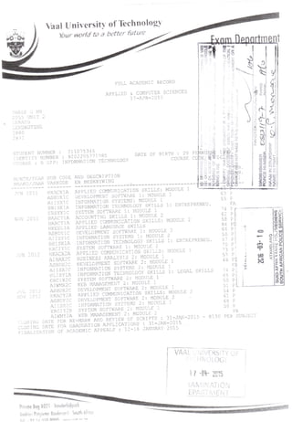University of Technology
Your world to a better futum
FULL ACADEMIC RECORD
APPLIED & COMPUTER SCIENCES
17-APR-2015
211075345
• 9202205771085
INFORMATION TECHNOLOGY
AND DESCRIPTION
EN BESKRYWING
NOV 2011
JN 201:
HKACX1A
ASBDX1C
AIISX1C
BBISX1A
ERSYX1C
BAACY1A
HKACY1A
HKEDL1A
ASBDY1C
AIISY1C
BBISX1A
ERCIY1C
HKACX2A
AIBAX2C
ASBDX2C
A1ISX2C
HLISY1A
ERCIX2C
AIWMX2C
ASBDX2C
HKACY2A
ASBDY2C
AIISX2C
ERCIY2B
AIWMY2A
CLOSING DATE FOR
CLOSING DATE
FINALISATION
2012
2012
APPLIED COMMUNICATION
DEVELOPMENT SOFTWARE 1: MODULE
INFORMATION SYSTEMS: MODULE 1
INFORMATION TECHNOLOGY SKILLS
SYSTEM SOFTWARE 1: MODULE 1
ACCOUNTING SKILLS 1: MODULE 2
APPLIED COMMUNICATION SKILLS:
APPLIED LANGUAGE SKILLS
DEVELOPMENT SOFTWARE 1: MODULE
INFORMATION SYSTEMS 1: MODULE
INFORMATION TECHNOLOGY SKILLS
SYSTEM SOFTWARE 1: MODULE 2
APPLIED COMMUNICATION ;
BUSINESS ANALYSIS 2: MODULE
DEVELOPMENT SOFTWARE 2: MODULI
INFORMATION SYSTEMS 2: MOI
INFORMATION TECHNOLOGY SKILLS .
SYSTEM SOFTWARE 2: MODULE 1
WEB MANAGEMENT 2: MODULE 1
DEVELOPMENT SOFTWARE 2: MODULE 1
APPLIED COMMUNICATION SKILLS: MODULE
DEVELOPMENT SOFTWARE 2: MODULE 2
INFORMATION
oYSTEM SOFTWARE 2: MODULE
WEB MANAGEMENT 2: MODULE
^ -MARK AND REVIEW OF SCRIPTS
FOR GRADUATION APPLICATIONS
OF ACADEMIC APPEALS : 12-16
r1
nppnrtmen
• •
.
U' -, ;
.
STEMS 2: MODULE
. 31-JAN-2015 - Rl"5
'
31-JAN-2015 . . .
JANUARY 2015
VAAL JIV£RSIT
bijlpark
Andries Pofqieler Boulevard South Africa
!„!, , 07 u ocn
1 / * 2015
<AMINATION
RIi Efs .'
 