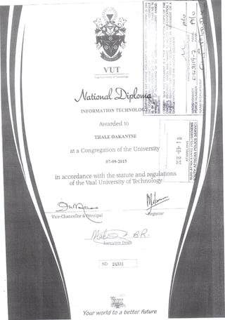 VUT
Vaai University of Technology
INFORMATION TECHNOIXM
Awarded to
THALE OAKANTSE
I •••i
at a Congregation of the University; '3
i uj!
07-09-2015 i j
c :
m>
D"
ioSZ i (._ _J
LU
'ill
in accordance with the statute and regulations
of the Vaal University of Technology'
£<y
Vice-Chancellor
Registrar
ND 24331
•
to a
 