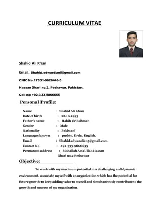 CURRICULUM VITAE
Shahid Ali Khan
Email: Shahid.edwardian5@gmail.com
CNIC No.17301-9626448-5
Hassan Ghari no.2, Peshawar, Pakistan.
Cell no: +92-333-9866655
Personal Profile:
Name : Shahid Ali Khan
Date of birth : 22-10-1993
Father’s name : Habib Ur Rehman
Gender : Male
Nationality : Pakistani
Languages known : pushto, Urdu, English.
Email : Shahid.edwardian5@gmail.com
Contact No : #92-333-9866655
Permanent address : Mohallah AttaUllah Hassan
Ghari no.2 Peshawar
Objective:
To work with my maximum potential in a challenging and dynamic
environment, associate myself with an organization which has the potential for
future growth to keep adding value to myself and simultaneously contribute to the
growth and success of my organization.
 