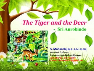 The Tiger and the Deer
- Sri Aurobindo
S. Mohan Raj M.A., B.Ed., M.Phil,
Assistant Professor,
Indo American College, Cheyyar.
Available @ : 9751660760
E-mail: rajmohan251@gmail.com
 