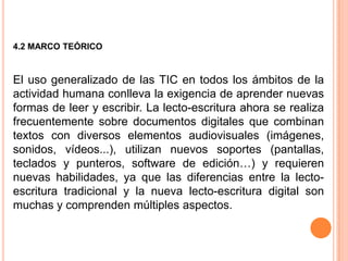 4.2 MARCO TEÓRICO


El uso generalizado de las TIC en todos los ámbitos de la
actividad humana conlleva la exigencia de aprender nuevas
formas de leer y escribir. La lecto-escritura ahora se realiza
frecuentemente sobre documentos digitales que combinan
textos con diversos elementos audiovisuales (imágenes,
sonidos, vídeos...), utilizan nuevos soportes (pantallas,
teclados y punteros, software de edición…) y requieren
nuevas habilidades, ya que las diferencias entre la lecto-
escritura tradicional y la nueva lecto-escritura digital son
muchas y comprenden múltiples aspectos.
 
