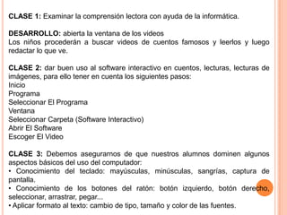 CLASE 1: Examinar la comprensión lectora con ayuda de la informática.

DESARROLLO: abierta la ventana de los videos
Los niños procederán a buscar videos de cuentos famosos y leerlos y luego
redactar lo que ve.

CLASE 2: dar buen uso al software interactivo en cuentos, lecturas, lecturas de
imágenes, para ello tener en cuenta los siguientes pasos:
Inicio
Programa
Seleccionar El Programa
Ventana
Seleccionar Carpeta (Software Interactivo)
Abrir El Software
Escoger El Video

CLASE 3: Debemos asegurarnos de que nuestros alumnos dominen algunos
aspectos básicos del uso del computador:
• Conocimiento del teclado: mayúsculas, minúsculas, sangrías, captura de
pantalla.
• Conocimiento de los botones del ratón: botón izquierdo, botón derecho,
seleccionar, arrastrar, pegar...
• Aplicar formato al texto: cambio de tipo, tamaño y color de las fuentes.
 