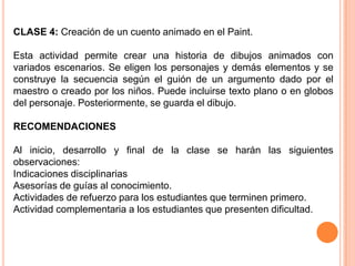 CLASE 4: Creación de un cuento animado en el Paint.

Esta actividad permite crear una historia de dibujos animados con
variados escenarios. Se eligen los personajes y demás elementos y se
construye la secuencia según el guión de un argumento dado por el
maestro o creado por los niños. Puede incluirse texto plano o en globos
del personaje. Posteriormente, se guarda el dibujo.

RECOMENDACIONES

Al inicio, desarrollo y final de la clase se harán las siguientes
observaciones:
Indicaciones disciplinarias
Asesorías de guías al conocimiento.
Actividades de refuerzo para los estudiantes que terminen primero.
Actividad complementaria a los estudiantes que presenten dificultad.
 