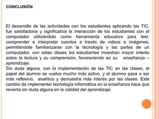 CONCLUSIÓN



El desarrollo de las actividades con los estudiantes aplicando las TIC,
fue satisfactoria y significativa la interacción de los estudiantes con el
computador utilizándolo como herramienta educativa para leer,
comprender e interpretar cuentos a través de videos e imágenes,
permitiéndole familiarizarse con la tecnología y las partes de un
computador, con estas clases los estudiantes muestran mayor interés
sobre la lectura y su comprensión, favoreciendo en su enseñanza –
aprendizaje.
Sin duda alguna, con la implementación de las TIC en las clases, el
papel del alumno se vuelve mucho más activo, y el alumno pasa a ser
más reflexivo, analítico y demuestra más interés por las clases. Este
cambio de implementar tecnología informática en la enseñanza hace que
revierta sin duda alguna en la calidad del aprendizaje.
 