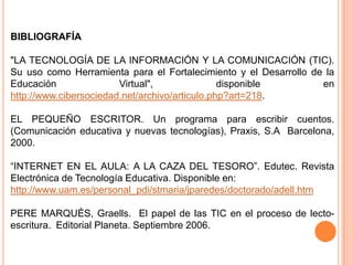BIBLIOGRAFÍA

"LA TECNOLOGÍA DE LA INFORMACIÓN Y LA COMUNICACIÓN (TIC).
Su uso como Herramienta para el Fortalecimiento y el Desarrollo de la
Educación               Virtual",               disponible        en
http://www.cibersociedad.net/archivo/articulo.php?art=218.

EL PEQUEÑO ESCRITOR. Un programa para escribir cuentos.
(Comunicación educativa y nuevas tecnologías), Praxis, S.A Barcelona,
2000.

“INTERNET EN EL AULA: A LA CAZA DEL TESORO”. Edutec. Revista
Electrónica de Tecnología Educativa. Disponible en:
http://www.uam.es/personal_pdi/stmaria/jparedes/doctorado/adell.htm

PERE MARQUÉS, Graells. El papel de las TIC en el proceso de lecto-
escritura. Editorial Planeta. Septiembre 2006.
 