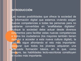INTRODUCCIÓN

Las nuevas posibilidades que ofrece la sociedad de
la información digital que estamos viviendo exigen
nuevas competencias a todas las personas para no
quedarse convertidas en “analfabetas digitales”.
Aunque la sociedad debe actuar desde diversos
estamentos para facilitar estas nuevas competencias
a todos los ciudadanos (los mayores también tienen
derecho a acceder a esta nueva cultura digital), la
escuela sigue afrontando el reto más importante:
asegurar que todos los jóvenes adquieran una
adecuada formación básica, en la que, como
siempre, las habilidades lecto-escritoras constituyen
el núcleo más importante.
 