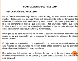 PLANTEAMIENTO DEL PROBLEMA

    DESCRIPCIÓN DEL PROBLEMA

En el Centro Educativo Bajo Blanco Sede El Ley, se han venido presentando
muchas deficiencias en algunas áreas del conocimiento esto lo demuestra las
diferentes actividades realizadas dentro y fuera del salón de clases y esto debido a
la poca comprensión lectora que presentan los alumnos; hecho que tiene
incidencia en los procesos de aprendizaje viéndose entonces más afectadas las
áreas de: Español, sociales, naturales y matemáticas.

Para que se dé esta deficiencia en la lecto – escritura intervienen elementos los
cuales a su vez repercuten en el proceso de aprendizaje, algunos de dichos
elementos son:

El bajo nivel socio económico de la población que presenta estas deficiencias ya
que muchos de los alumnos no tienen todos útiles escolares que le permiten
desarrollar con éxito las actividades escolares.

Desmotivación del alumno por la lectura, lo que va de la mano con la poca
estimulación que reciben de los padres y el poco tiempo dedicado a la práctica de
esta actividad.
 