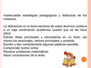 Inadecuadas estrategias pedagógicas y didácticas de los
maestros.

La deficiencia en la lecto-escritura de estos alumnos conlleva
a un bajo rendimiento académico puesto que se les hace
difícil:
Extraer ideas principales y secundarias en un texto, así
mismo los personajes, hechos principales y contexto.
Escribir y leer correctamente algunas palabras sencillas
Comprender textos cortos
Resolver problemas matemáticos
Sacar conclusiones de lo leído.
 