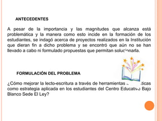 ANTECEDENTES

A pesar de la importancia y las magnitudes que alcanza está
problemática y la manera como esto incide en la formación de los
estudiantes, se indagó acerca de proyectos realizados en la Institución
que dieran fin a dicho problema y se encontró que aún no se han
llevado a cabo ni formulado propuestas que permitan solucionarla.




    FORMULACIÓN DEL PROBLEMA

¿Cómo mejorar la lecto-escritura a través de herramientas informáticas
como estrategia aplicada en los estudiantes del Centro Educativo Bajo
Blanco Sede El Ley?
 