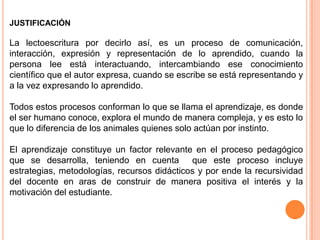 JUSTIFICACIÓN

La lectoescritura por decirlo así, es un proceso de comunicación,
interacción, expresión y representación de lo aprendido, cuando la
persona lee está interactuando, intercambiando ese conocimiento
científico que el autor expresa, cuando se escribe se está representando y
a la vez expresando lo aprendido.

Todos estos procesos conforman lo que se llama el aprendizaje, es donde
el ser humano conoce, explora el mundo de manera compleja, y es esto lo
que lo diferencia de los animales quienes solo actúan por instinto.

El aprendizaje constituye un factor relevante en el proceso pedagógico
que se desarrolla, teniendo en cuenta que este proceso incluye
estrategias, metodologías, recursos didácticos y por ende la recursividad
del docente en aras de construir de manera positiva el interés y la
motivación del estudiante.
 