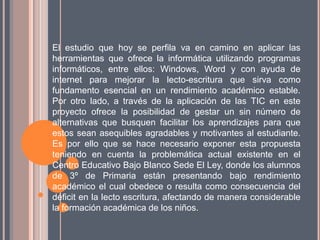 El estudio que hoy se perfila va en camino en aplicar las
herramientas que ofrece la informática utilizando programas
informáticos, entre ellos: Windows, Word y con ayuda de
internet para mejorar la lecto-escritura que sirva como
fundamento esencial en un rendimiento académico estable.
Por otro lado, a través de la aplicación de las TIC en este
proyecto ofrece la posibilidad de gestar un sin número de
alternativas que busquen facilitar los aprendizajes para que
estos sean asequibles agradables y motivantes al estudiante.
Es por ello que se hace necesario exponer esta propuesta
teniendo en cuenta la problemática actual existente en el
Centro Educativo Bajo Blanco Sede El Ley, donde los alumnos
de 3º de Primaria están presentando bajo rendimiento
académico el cual obedece o resulta como consecuencia del
déficit en la lecto escritura, afectando de manera considerable
la formación académica de los niños.
 