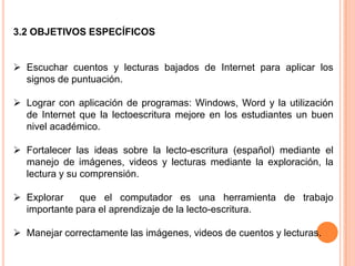3.2 OBJETIVOS ESPECÍFICOS


 Escuchar cuentos y lecturas bajados de Internet para aplicar los
  signos de puntuación.

 Lograr con aplicación de programas: Windows, Word y la utilización
  de Internet que la lectoescritura mejore en los estudiantes un buen
  nivel académico.

 Fortalecer las ideas sobre la lecto-escritura (español) mediante el
  manejo de imágenes, videos y lecturas mediante la exploración, la
  lectura y su comprensión.

 Explorar    que el computador es una herramienta de trabajo
  importante para el aprendizaje de la lecto-escritura.

 Manejar correctamente las imágenes, videos de cuentos y lecturas.
 