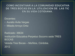 Docentes:
• Aurelio Ávila Vargas
• Miladis Arroyo Ortiz

Radicado: 38634
Institución Educativa Perpetuo Socorro sede TRES
BOCAS
Vereda Tres Bocas – Moñitos, Córdoba.
2012
 