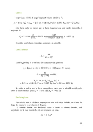 11
Lewis
Se procede a calcular la carga tangencial máxima admisible Fb
𝐹𝑏 = 𝑏 × 𝑦 × 𝑝 𝑛 × 𝜎𝑎𝑑𝑚 = 2,45 𝑐𝑚 × 0,1 × 0,47 𝑐𝑚 × 2109,7 𝐾𝑔 𝑐𝑚2⁄ = 242,9 𝑘𝑔
Esta fuerza debe ser mayor que la fuerza tangencial que está siendo transmitida al
engranaje Ft.
𝐹𝑡 = 71620 ×
𝑁
𝑛 × 𝑟𝑝
= 71620 ×
3𝐻𝑃
1440 𝑟𝑝𝑚 × 1,038 𝑐𝑚
= 143,75 𝑘𝑔
Se verifica que la fuerza transmitida es menor a la admisible.
Lewis-Barth
𝐾𝑣 =
43
43 + √ 𝑣 𝑝
Donde 𝑣 𝑝[m/min] es la velocidad en la circunferencia primitiva.
𝑣 𝑝 = 2𝜋𝑟𝑝 × 𝑛 = 2𝜋 × 0,01038 𝑚 × 1440 𝑟𝑝𝑚 = 94 𝑚/𝑚𝑖𝑛
𝐾𝑣 =
43
43 + √94
= 0,816
𝐹𝑏 = 𝑏 × 𝑦 × 𝑝 𝑛 × 𝜎𝑎𝑑𝑚 × 𝐾𝑣 =
= 2,45 𝑐𝑚 × 0,1 × 0,47 𝑐𝑚 × 2109,7 𝐾𝑔 𝑐𝑚2⁄ × 0,816 = 198,2 𝑘𝑔
Se vuelve a verificar que la fuerza transmitida es menor que la admisible considerando
ahora el factor dinámico, pues 𝐹𝑡 = 143,75 𝑘𝑔 ≤ 𝐹𝑏 = 198,2 𝑘𝑔.
Buckingham
Este método para el cálculo de engranajes se basa en la carga dinámica, en el límite de
fatiga del material y en el esfuerzo de desgaste.
El esfuerzo máximo total instantáneo sobre el diente, o esfuerzo dinámico, está
constituido por la caga transmitida más un incremento de carga.
𝑃 𝑑 = 𝐹𝑡 + ∆𝑃
 