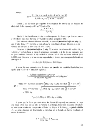 12
Siendo:
∆𝑃 =
0,113 × 𝑣 𝑝 × cosΨ × ( 𝐹𝑡 + 𝑏 × 𝐶 × cos2
Ψ)
0,113 × 𝑣 𝑝 + √𝐹𝑡 + 𝑏 × 𝐶 × cos2 Ψ
Donde C es un factor que depende de la magnitud del error y de los módulos de
elasticidad de los engranajes (𝐸1 𝑦 𝐸2 [𝑘𝑔/𝑐𝑚2]).
𝐶 =
𝑘 × 𝐸1 × 𝐸2
𝐸1 + 𝐸2
Siendo k función del error efectivo o total compuesto del diente e, que debe ser menor
a velocidades más altas. Se toma 𝑘 = 0,111 × 𝑒 (altura completa y 20º).
Para encontrar el valor del error admisible, se entra al (Apéndice-Gráfico 1, pág 21)
con el valor de 𝑣 𝑝 = 94 𝑚/𝑚𝑖𝑛, se corta a la curva y se obtiene el valor del error en el eje
vertical. En este caso el error vale 𝑒 ≅ 0,0115 𝑐𝑚.
Luego en el (Apéndice-Gráfico 2, pág 21) se entra con el valor del modulo (𝑀 𝑛 =
1,5 𝑚𝑚), y se baja hasta la curva de engranajes comerciales (o la del tipo de engranajes que
se quiera utilizar). Cortando al eje vertical se obtiene así el valor del error probable (𝑒 ≅
0,0058 𝑐𝑚). Este error es el que se usa para calcular k, siempre que sea menor al obtenido en
el Gráfico 1.
𝑘 = 0,111 × 0,005 𝑐𝑚 = 0,0006 𝑐𝑚
Y como los dos engranajes son de acero, sus módulos de elasticidad longitudinal son
iguales (𝐸1 = 𝐸2 = 𝐸 = 2100000 𝑘𝑔/𝑐𝑚2).
𝐶 =
0,0006 × (2100000𝑘𝑔 𝑐𝑚2⁄ )2
2 × 2100000 𝑘𝑔 𝑐𝑚2⁄
= 630 𝑘𝑔/𝑐𝑚2
∆𝑃 =
0,113 × 94 𝑚/𝑚𝑖𝑛 × cos 30° × (143,75 𝑘𝑔+ 2,45 𝑐𝑚 × 630
𝑘𝑔
𝑐𝑚
× cos2
30°)
0,113 × 94 𝑚/𝑚𝑖𝑛 + √143,75 𝑘𝑔 + 2,45 𝑐𝑚 × 630
𝑘𝑔
𝑐𝑚
× cos2 30°
= 256,4 𝑘𝑔
𝑃 𝑑 = 143,75 𝑘𝑔 + 256,4 𝑘𝑔 = 400 𝑘𝑔
A pesar que la fuerza que actúa sobre los dientes del engranaje es constante, la carga
que incide sobre cada uno de ellos es variable en el tiempo. Para tener en cuenta este efecto
se toma como tensión de comparación el límite de fatiga a la flexión 𝜎𝑙𝑖𝑚 (Apéndice-Tabla
4). La carga dinámica así determinada se introduce en la formula de Lewis, resultando el
estado de tensiones:
𝜎 =
𝑃 𝑑
𝑏 × 𝑦 × 𝑝 𝑛
≤ 𝜎𝑎𝑑𝑚−𝑙𝑖𝑚
 
