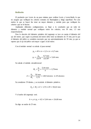 14
Rediseño
El prediseño por Lewis da un paso mínimo para verificar Lewis y Lewis-Barth, lo que
no asegura que verifiquen los criterios restantes de Buckingham y fatiga superficial. Por este
motivo lo que se buscó fue tener un mayor diámetro y módulo para que verifiquen los
criterios que no lo hacían.
Analizando diferentes configuraciones, se llegó a la conclusión que un valor de
diámetro y modulo normal que verifiquen todos los criterios, son 50 mm, 1,5 mm
respectivamente.
Para la elección del diámetro primitivo del engranaje se tuvo en cuenta el diámetro del
eje del motor, que según su potencia del motor debe tener un diámetro de 35 mm, por lo que
el diámetro del piñón se considera necesario que sea aproximadamente de 50 mm, ya que se
supone que el eje del piñón será mayor o igual al del motor.
Con el módulo normal se calcula el paso normal.
𝑝 𝑛 = 𝑀 × 𝜋 = 1,5 × 𝜋 = 4,7 𝑚𝑚
𝑝𝑡 =
𝑝 𝑛
cosΨ
=
4,7 𝑚𝑚
cos30°
= 5,44 𝑚𝑚
Se calcula el módulo circunferencial
𝑀𝑐 =
𝑝𝑡
𝜋
=
5,44 𝑚𝑚
𝜋
= 1,73𝑚𝑚
𝑍 =
𝐷 𝑝
𝑀𝑐
=
50 𝑚𝑚
1,73
= 28,9 𝑑𝑖𝑒𝑛𝑡𝑒𝑠 ≅ 29 𝑑𝑖𝑒𝑛𝑡𝑒𝑠
Se consideran 29 dientes, y se recalcula el diámetro primitivo.
𝐷 𝑝 = 𝑀𝑐 × 𝑍 = 1,73 × 29 = 50,22 𝑚𝑚
Y el ancho del engranaje será.
𝑏 = 𝜌 × 𝑝𝑡 = 4,5 × 5,44 𝑚𝑚 = 24,48 𝑚𝑚
Se elige un ancho de 25 mm.
 
