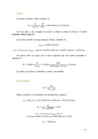 15
Lewis
Se obtiene el número virtual de dientes Zv
𝑍 𝑣 =
𝑍
cos3 Ψ
=
29
0,65
= 44,6 𝑑𝑖𝑒𝑛𝑡𝑒𝑠 ≅ 47 𝑑𝑖𝑒𝑛𝑡𝑒𝑠
Con este dato y con el ángulo de presión se obtiene un factor de forma 𝑦 = 0,104
(Apéndice-Tabla 2, pág 23).
Se procede a calcular la carga tangencial máxima admisible Fb
𝜎𝑎𝑑𝑚 = 2109,7 𝑘𝑔 𝑐𝑚2⁄
𝐹𝑏 = 𝑏 × 𝑦 × 𝑝 𝑛 × 𝜎𝑎𝑑𝑚 = 2,5 𝑐𝑚 × 0,104 × 0,47 𝑐𝑚 × 2109,7 𝑘𝑔 𝑐𝑚2⁄ = 257,8 𝑘𝑔
Esta fuerza debe ser mayor que la fuerza tangencial que está siendo transmitida al
engranaje Ft.
𝐹𝑡 = 71620 ×
𝑁
𝑛 × 𝑟𝑝
= 71620 ×
3𝐻𝑃
1440 𝑟𝑝𝑚 × 2,5 𝑐𝑚
= 59,4 𝑘𝑔
Se verifica que la fuerza transmitida es menor a la admisible.
Lewis-Barth
𝐾𝑣 =
43
43 + √ 𝑣 𝑝
Donde 𝑣 𝑝[m/min] es la velocidad en la circunferencia primitiva.
𝑣 𝑝 = 2𝜋𝑟𝑝 × 𝑛 = 2𝜋 × 0,025 𝑚 × 1440 𝑟𝑝𝑚 = 227,23 𝑚/𝑚𝑖𝑛
𝐾𝑣 =
43
43 + √227,23
= 0,74
𝐹𝑏 = 𝑏 × 𝑦 × 𝑝 𝑛 × 𝜎𝑎𝑑𝑚 × 𝐾𝑣 =
= 2,5 𝑐𝑚 × 0,041 × 0,471 𝑐𝑚 × 1056 𝐾𝑔 𝑐𝑚2⁄ × 0,74
𝐹𝑏 = 93,83 𝑘𝑔
 