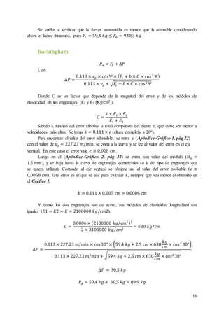 16
Se vuelve a verificar que la fuerza transmitida es menor que la admisible considerando
ahora el factor dinámico, pues 𝐹𝑡 = 59,4 𝑘𝑔 ≤ 𝐹𝑏 = 93,83 𝑘𝑔.
Buckingham
𝑃 𝑑 = 𝐹𝑡 + ∆𝑃
Con:
∆𝑃 =
0,113 × 𝑣 𝑝 × cosΨ × ( 𝐹𝑡 + 𝑏 × 𝐶 × cos2
Ψ)
0,113 × 𝑣 𝑝 + √𝐹𝑡 + 𝑏 × 𝐶 × cos2 Ψ
Donde C es un factor que depende de la magnitud del error y de los módulos de
elasticidad de los engranajes (E1 y E2 [Kg/cm2]).
𝐶 =
𝑘 × 𝐸1 × 𝐸2
𝐸1 + 𝐸2
Siendo k función del error efectivo o total compuesto del diente e, que debe ser menor a
velocidades más altas. Se toma 𝑘 = 0,111 × 𝑒 (altura completa y 20º).
Para encontrar el valor del error admisible, se entra al (Apéndice-Gráfico 1, pág 22)
con el valor de 𝑣 𝑝 = 227,23 𝑚/𝑚𝑖𝑛, se corta a la curva y se lee el valor del error en el eje
vertical. En este caso el error vale 𝑒 ≅ 0,008 𝑐𝑚.
Luego en el (Apéndice-Gráfico 2, pág 22) se entra con valor del módulo (𝑀 𝑛 =
1,5 𝑚𝑚), y se baja hasta la curva de engranajes comerciales (o la del tipo de engranajes que
se quiera utilizar). Cortando al eje vertical se obtiene así el valor del error probable (𝑒 ≅
0,0058 𝑐𝑚). Este error es el que se usa para calcular k, siempre que sea menor al obtenido en
el Gráfico 1.
𝑘 = 0,111 × 0,005 𝑐𝑚 = 0,0006 𝑐𝑚
Y como los dos engranajes son de acero, sus módulos de elasticidad longitudinal son
iguales (𝐸1 = 𝐸2 = 𝐸 = 2100000 𝑘𝑔/𝑐𝑚2).
𝐶 =
0,0006 × (2100000 𝑘𝑔 𝑐𝑚2⁄ )2
2 × 2100000 𝑘𝑔 𝑐𝑚2⁄
= 630 𝑘𝑔/𝑐𝑚
∆𝑃 =
0,113 × 227,23 𝑚/𝑚𝑖𝑛 × cos30° × (59,4 𝑘𝑔+ 2,5 𝑐𝑚 × 630
𝑘𝑔
𝑐𝑚 × cos2
30°)
0,113 × 227,23 𝑚/𝑚𝑖𝑛 + √59,4 𝑘𝑔 + 2,5 𝑐𝑚 × 630
𝑘𝑔
𝑐𝑚
× cos2 30°
∆𝑃 = 30,5 𝑘𝑔
𝑃 𝑑 = 59,4 𝑘𝑔 + 30,5 𝑘𝑔 = 89,9 𝑘𝑔
 