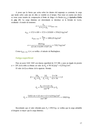 17
A pesar que la fuerza que actúa sobre los dientes del engranaje es constante, la carga
que incide sobre cada uno de ellos es variable en el tiempo. Para tener en cuenta este efecto
se toma como tensión de comparación el límite de fatiga a la flexión (𝜎𝑙𝑖𝑚 ) (Apéndice-Tabla
4, pág 24). La carga dinámica así determinada se introduce en la formula de Lewis,
resultando el estado de tensiones:
𝜎 =
𝑃 𝑑
𝑏 × 𝑦 × 𝑝 𝑛
≤ 𝜎𝑎𝑑𝑚−𝑙𝑖𝑚
𝜎𝑙𝑖𝑚 = 17,5 × 𝐻𝐵 = 17,5 × 215𝐻𝐵 = 3762,5 𝑘𝑔/𝑐𝑚2
𝜎𝑎𝑑𝑚 −𝑙𝑖𝑚 =
𝜎𝑙𝑖𝑚
2
= 1881,25 𝑘𝑔/𝑐𝑚2
𝜎 =
89,9 𝑘𝑔
2,5 𝑐𝑚 × 0,104 × 0,47 𝑐𝑚
= 735,7 𝑘𝑔/𝑐𝑚2
Como 𝜎𝑎𝑑𝑚−𝑙𝑖𝑚 ≤ 𝜎, se verifica el método de Buckingham.
Fatiga superficial
Para un acero SAE 1045 con dureza superficial de 215 HB, y para un ángulo de presión
𝛼 = 20º, de la tabla se obtiene un valor de 𝐾𝑔 ≅ 90 𝑙𝑏 𝑝𝑙𝑔2
=⁄ 6,33 𝑘𝑔 𝑐𝑚2⁄ .
El valor de Q se obtiene de la siguiente fórmula:
𝑄 =
2𝐷 𝑔
𝐷 𝑝 + 𝐷 𝑔
=
2𝑍 𝑟
𝑍 𝑟 + 𝑍 𝑝
=
2 × 36
12 + 36
= 1,5
𝐹𝑤 =
𝐷 𝑝 × 𝑏 × 𝑄 × 𝐾𝑔
cos2 Ψ
≥ 𝑃 𝑑
𝐹𝑤 =
5,022 𝑐𝑚 × 2,5 𝑐𝑚 × 1,5 × 6,33 𝑘𝑔 𝑐𝑚2⁄
cos2 30°
= 158,9 𝑘𝑔
Recordando que el valor obtenido para 𝑃 𝑑 = 89,9 𝑘𝑔, se verifica que la carga admisible
al desgaste es mayor que la carga dinámica.
 