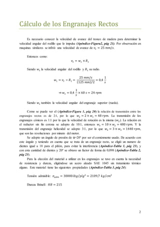 2
Cálculo de los Engranajes Rectos
Es necesario conocer la velocidad de avance del tronco de madera para determinar la
velocidad angular del rodillo que lo impulsa (Apéndice-Figura2, pág 21). Por observación en
maquinas similares se infirió una velocidad de avance de 𝑣𝑡 = 25 𝑚𝑚/𝑠.
Entonces como:
𝑣𝑡 = 𝑤1 × 𝑅1
Siendo 𝑤1 la velocidad angular del rodillo y 𝑅1 su radio.
𝑤1 = 𝑣𝑡 ÷ 𝑅1 =
25 𝑚𝑚/𝑠
(125 𝑚𝑚) 2⁄
= 0,4
1
𝑠
⇒ 𝑤1 = 0,4
1
𝑠
× 60 𝑠 = 24 𝑟𝑝𝑚
Siendo 𝑤1 también la velocidad angular del engranaje superior (rueda).
Como se puede ver el (Apéndice-Figura 1, pág 20) la relación de transmisión entre los
engranajes rectos es de 2:1, por lo que 𝑤2 = 2 × 𝑤1 = 48 𝑟𝑝𝑚. La transmisión de los
engranajes cónicos es 1:1 por lo que la velocidad de rotación es la misma (𝑤2 ). La relación en
el reductor sin fin corona se adopto de 10:1, entonces 𝑤3 = 10 × 𝑤2 = 480 𝑟𝑝𝑚. Y la
transmisión del engranaje helicoidal se adopto 3:1, por lo que 𝑤4 = 3 × 𝑤3 = 1440 𝑟𝑝𝑚,
que son las revoluciones por minuto del motor.
Se adopto un ángulo de presión de α=20º por ser el comúnmente usado. De acuerdo con
este ángulo y teniendo en cuenta que se trata de un engranaje recto, se eligió un numero de
dientes igual a 18 para el piñón, para evitar la interferencia (Apéndice-Tabla 1, pág 23), y
con esta cantidad de dientes y 20º se obtuvo un factor de forma de 0,098 (Apéndice-Tabla 2,
pág 23).
Para la elección del material a utilizar en los engranajes se tuvo en cuenta la necesidad
de resistencia y dureza, eligiéndose un acero aleado SAE 1045 sin tratamiento térmico
alguno. Este material tiene las siguientes propiedades (Apéndice-Tabla 3, pág 24):
Tensión admisible: 𝜎𝑎𝑑𝑚 = 30000 𝑙𝑏𝑔 𝑝𝑙𝑔2⁄ = 2109,7 𝑘𝑔 𝑐𝑚2⁄
Dureza Brinell: 𝐻𝐵 = 215
 