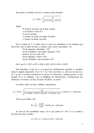 3
De acuerdo a la formula de Lewis se calcula el paso del piñón.
𝑝 = 76.6 × √
𝑁
𝜌 × 𝑦 × 𝜎𝑎𝑑𝑚 × 𝑛 × 𝑧
3
Donde:
𝑁: Potencia del motor que le llega al piñón
𝜌: Se adopto un valor de 3
𝑦: Factor de forma
𝑛: Número de vueltas por minuto del piñón
𝑧: Número de dientes del piñón
Para el cálculo de N se deben tener en cuenta los rendimientos de los elementos que
intervienen entre la salida del motor y el piñón, cuyos valores aproximados son:
Par de engranajes helicoidales: 0,97
Par de rodamientos entre dichos engranajes: 0,98
Reductor sin fin corona: 0,85
Par de engranajes cónicos: 0,99
Par de rodamientos antes del piñón: 0,98
Por lo que 𝑁 = 3𝐻𝑃 × 0,97 × 0,98 × 0,85 × 0,99 × 0,98 = 2,3𝐻𝑃
Para determinar el valor de 𝜌, en ausencia de consideraciones especiales, se considera
buena la siguiente proposición: 2,5 𝑝 < 𝑏 < 4 𝑝. Para este diseño, se optó por un valor de 𝜌
de 3 ya que al no haber necesidad de un proceso de fabricación y montaje precisos, el valor
pequeño de 𝜌 no contribuye a que se amplifiquen las imperfecciones y desalineaciones que
disminuyen el contacto a lo largo del ancho del piñón y la corona.
Los demás valores ya fueron definidos anteriormente.
𝑝 = 76.6 × √
2.3
3 × 0,098 × 2109,7 𝐾𝑔 𝑐𝑚2⁄ × 48 𝑟𝑝𝑚 × 18
3
= 1,245 𝑐𝑚 = 12,45 𝑚𝑚
Por lo que el módulo vale:
𝑀 =
𝑝
𝜋
=
1,245
3,14
= 0,396 𝑐𝑚 = 3,96 𝑚𝑚
Se toma un valor normalizado mayor, con lo que queda de 4 mm. Y se re calcula el
paso para este nuevo módulo:
𝑝 = 𝑀 × 𝜋 = 4 𝑚𝑚 × 3,14 = 12,6 𝑚𝑚
 