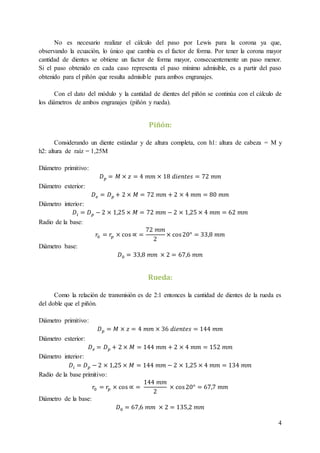4
No es necesario realizar el cálculo del paso por Lewis para la corona ya que,
observando la ecuación, lo único que cambia es el factor de forma. Por tener la corona mayor
cantidad de dientes se obtiene un factor de forma mayor, consecuentemente un paso menor.
Si el paso obtenido en cada caso representa el paso mínimo admisible, es a partir del paso
obtenido para el piñón que resulta admisible para ambos engranajes.
Con el dato del módulo y la cantidad de dientes del piñón se continúa con el cálculo de
los diámetros de ambos engranajes (piñón y rueda).
Piñón:
Considerando un diente estándar y de altura completa, con h1: altura de cabeza = M y
h2: altura de raíz = 1,25M
Diámetro primitivo:
𝐷 𝑝 = 𝑀 × 𝑧 = 4 𝑚𝑚 × 18 𝑑𝑖𝑒𝑛𝑡𝑒𝑠 = 72 𝑚𝑚
Diámetro exterior:
𝐷 𝑒 = 𝐷 𝑝 + 2 × 𝑀 = 72 𝑚𝑚 + 2 × 4 𝑚𝑚 = 80 𝑚𝑚
Diámetro interior:
𝐷𝑖 = 𝐷 𝑝 − 2 × 1,25 × 𝑀 = 72 𝑚𝑚 − 2 × 1,25 × 4 𝑚𝑚 = 62 𝑚𝑚
Radio de la base:
𝑟0 = 𝑟𝑝 × cos ∝ =
72 𝑚𝑚
2
× cos20° = 33,8 𝑚𝑚
Diámetro base:
𝐷0 = 33,8 𝑚𝑚 × 2 = 67,6 𝑚𝑚
Rueda:
Como la relación de transmisión es de 2:1 entonces la cantidad de dientes de la rueda es
del doble que el piñón.
Diámetro primitivo:
𝐷 𝑝 = 𝑀 × 𝑧 = 4 𝑚𝑚 × 36 𝑑𝑖𝑒𝑛𝑡𝑒𝑠 = 144 𝑚𝑚
Diámetro exterior:
𝐷 𝑒 = 𝐷 𝑝 + 2 × 𝑀 = 144 𝑚𝑚 + 2 × 4 𝑚𝑚 = 152 𝑚𝑚
Diámetro interior:
𝐷𝑖 = 𝐷 𝑝 − 2 × 1,25 × 𝑀 = 144 𝑚𝑚 − 2 × 1,25 × 4 𝑚𝑚 = 134 𝑚𝑚
Radio de la base primitivo:
𝑟0 = 𝑟𝑝 × cos ∝ =
144 𝑚𝑚
2
× cos20° = 67,7 𝑚𝑚
Diámetro de la base:
𝐷0 = 67,6 𝑚𝑚 × 2 = 135,2 𝑚𝑚
 