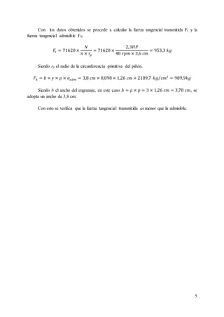 5
Con los datos obtenidos se procede a calcular la fuerza tangencial transmitida Ft y la
fuerza tangencial admisible Fb:
𝐹𝑡 = 71620 ×
𝑁
𝑛 × 𝑟𝑝
= 71620 ×
2,3𝐻𝑃
48 𝑟𝑝𝑚 × 3,6 𝑐𝑚
= 953,3 𝑘𝑔
Siendo rp el radio de la circunferencia primitiva del piñón.
𝐹𝑏 = 𝑏 × 𝑦 × 𝑝 × 𝜎𝑎𝑑𝑚 = 3,8 𝑐𝑚 × 0,098 × 1,26 𝑐𝑚 × 2109,7 𝑘𝑔 𝑐𝑚2⁄ = 989,9𝑘𝑔
Siendo b el ancho del engranaje, en este caso 𝑏 = 𝜌 × 𝑝 = 3 × 1,26 𝑐𝑚 = 3,78 𝑐𝑚, se
adopta un ancho de 3,8 cm.
Con esto se verifica que la fuerza tangencial transmitida es menor que la admisible.
 