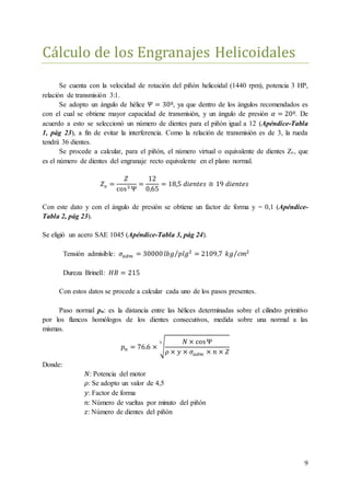 9
Cálculo de los Engranajes Helicoidales
Se cuenta con la velocidad de rotación del piñón helicoidal (1440 rpm), potencia 3 HP,
relación de transmisión 3:1.
Se adopto un ángulo de hélice 𝛹 = 30º, ya que dentro de los ángulos recomendados es
con el cual se obtiene mayor capacidad de transmisión, y un ángulo de presión 𝛼 = 20º. De
acuerdo a esto se seleccionó un número de dientes para el piñón igual a 12 (Apéndice-Tabla
1, pág 23), a fin de evitar la interferencia. Como la relación de transmisión es de 3, la rueda
tendrá 36 dientes.
Se procede a calcular, para el piñón, el número virtual o equivalente de dientes Zv, que
es el número de dientes del engranaje recto equivalente en el plano normal.
𝑍 𝑣 =
𝑍
cos3 Ψ
=
12
0,65
= 18,5 𝑑𝑖𝑒𝑛𝑡𝑒𝑠 ≅ 19 𝑑𝑖𝑒𝑛𝑡𝑒𝑠
Con este dato y con el ángulo de presión se obtiene un factor de forma y = 0,1 (Apéndice-
Tabla 2, pág 23).
Se eligió un acero SAE 1045 (Apéndice-Tabla 3, pág 24).
Tensión admisible: 𝜎𝑎𝑑𝑚 = 30000 𝑙𝑏𝑔 𝑝𝑙𝑔2⁄ = 2109,7 𝑘𝑔 𝑐𝑚2⁄
Dureza Brinell: 𝐻𝐵 = 215
Con estos datos se procede a calcular cada uno de los pasos presentes.
Paso normal pn: es la distancia entre las hélices determinadas sobre el cilindro primitivo
por los flancos homólogos de los dientes consecutivos, medida sobre una normal a las
mismas.
𝑝 𝑛 = 76.6 × √
𝑁 × cosΨ
𝜌 × 𝑦 × 𝜎𝑎𝑑𝑚 × 𝑛 × 𝑍
3
Donde:
𝑁: Potencia del motor
𝜌: Se adopto un valor de 4,5
𝑦: Factor de forma
𝑛: Número de vueltas por minuto del piñón
𝑧: Número de dientes del piñón
 