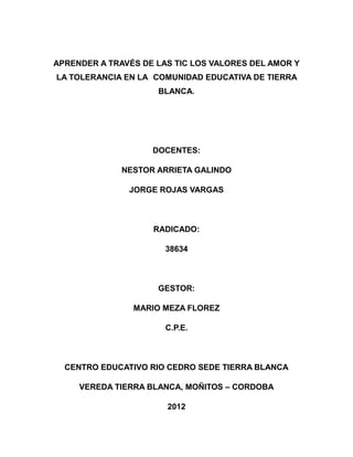 APRENDER A TRAVÉS DE LAS TIC LOS VALORES DEL AMOR Y
LA TOLERANCIA EN LA COMUNIDAD EDUCATIVA DE TIERRA
BLANCA.

DOCENTES:
NESTOR ARRIETA GALINDO
JORGE ROJAS VARGAS

RADICADO:
38634

GESTOR:
MARIO MEZA FLOREZ
C.P.E.

CENTRO EDUCATIVO RIO CEDRO SEDE TIERRA BLANCA
VEREDA TIERRA BLANCA, MOÑITOS – CORDOBA
2012

 