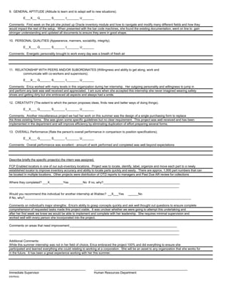 9. GENERAL APTITUDE (Attitude to learn and to adapt self to new situations).
E___X____G_______S_______I________U_______
Comments: First week on the job she picked up Oracle inventory module and how to navigate and modify many different fields and how they
would impact the rest of the setup. When presented with the bar code machines, she found the existing documentation, went on line to gain
stronger understanding and updated all documents to ensure they were in good shape.
10. PERSONAL QUALITIES (Appearance, manners, sociability, integrity).
E__X_____G_______S_______I________U_______
Comments: Energetic personality brought to work every day was a breath of fresh air
11. RELATIONSHIP WITH PEERS AND/OR SUBORDINATES (Willingness and ability to get along, work and
communicate with co-workers and supervisors).
E___X____G_______S_______I________U_______
Comments: Erica worked with many levels in this organization during her internship. Her outgoing personality and willingness to jump in
and perform any task was well received and appreciated. I am sure when she accepted this internship she never imagined wearing safety
shoes and getting dirty but she embraced all aspects and always had a smile.
12. CREATIVITY (The extent to which the person proposes ideas, finds new and better ways of doing things).
E__X_____G_______S_______I________U_______
Comments: Another miscellaneous project we had her work on this summer was the design of a single purchasing form to replace
the three existing forms. She was given some specific guidelines but no clear requirement. This project was well received and has been
implemented in the department and will improve efficiency by eliminating duplication of effort preparing several forms.
13. OVERALL Performance (Rate the person's overall performance in comparison to position specifications).
E__X_____G_______S_______I________U_______
Comments: Overall performance was excellent - amount of work performed and completed was well beyond expectations
Describe briefly the specific project(s) the intern was assigned.
FCP Enabled locators in one of our sub-inventory locations. Project was to locate, identify, label, organize and move each part to a newly
established locator to improve inventory accuracy and ability to locate parts quickly and easily. There are approx. 1,000 part numbers that can
be located in multiple locations. Other projects were distribution of OTD reports to managers and Past Due AR review for collections
Where they completed? ___X________Yes ________No If no, why?_____________________________________________
____________________________________________________________________________________________________
Would you recommend this individual for another internship at Wabtec? __X___Yes ______No
If No, why?__________________________________________________________________________________________________
Comments on individual's major strengths: Erica's ability to grasp concepts quickly and ask well thought out questions to ensure complete
comprehension of requested tasks made this project viable. It was unclear whether we were going to attempt this undertaking and
after her first week we knew we would be able to implement and complete with her leadership. She requires minimal supervision and
worked well with every person she incorporated into the project.
Comments on areas that need improvement:_______________________________________________________________
____________________________________________________________________________________________________
____________________________________________________________________________________________________
Additional Comments:
While this summer internship was not in her field of choice, Erica embraced the project 100% and did everything to ensure she
participated and learned everything she could relating to working at a corporation. She will be an asset to any organization that she works for
in the future. It has been a great experience working with her this summer.
_____________________________________________ _______________________________________________________
Immediate Supervisor Human Resources Department
ER/PR/03
 