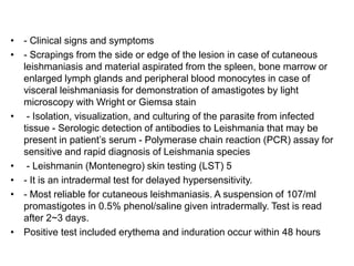 • - Clinical signs and symptoms
• - Scrapings from the side or edge of the lesion in case of cutaneous
leishmaniasis and material aspirated from the spleen, bone marrow or
enlarged lymph glands and peripheral blood monocytes in case of
visceral leishmaniasis for demonstration of amastigotes by light
microscopy with Wright or Giemsa stain
• - Isolation, visualization, and culturing of the parasite from infected
tissue - Serologic detection of antibodies to Leishmania that may be
present in patient’s serum - Polymerase chain reaction (PCR) assay for
sensitive and rapid diagnosis of Leishmania species
• - Leishmanin (Montenegro) skin testing (LST) 5
• - It is an intradermal test for delayed hypersensitivity.
• - Most reliable for cutaneous leishmaniasis. A suspension of 107/ml
promastigotes in 0.5% phenol/saline given intradermally. Test is read
after 2~3 days.
• Positive test included erythema and induration occur within 48 hours
 