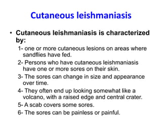 Cutaneous leishmaniasis
• Cutaneous leishmaniasis is characterized
by:
1- one or more cutaneous lesions on areas where
sandflies have fed.
2- Persons who have cutaneous leishmaniasis
have one or more sores on their skin.
3- The sores can change in size and appearance
over time.
4- They often end up looking somewhat like a
volcano, with a raised edge and central crater.
5- A scab covers some sores.
6- The sores can be painless or painful.
 