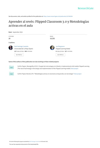 See discussions, stats, and author profiles for this publication at: https://www.researchgate.net/publication/327040344
Aprender al revés: Flipped Classroom 3.0 y Metodologías
activas en el aula
Book · September 2018
CITATIONS
28
READS
18,250
2 authors:
Some of the authors of this publication are also working on these related projects:
Call for Papers. Monográfico Nº 65 : El papel de la tecnología en el diseño e implementación del modelo Flipped Learning
[The role of technology in the design and implementation of the Flipped Learning model] View project
Call for Papers Revista UTE: "Metodologías activas en escenarios enriquecidos con tecnología" View project
Raúl Santiago Campión
Universidad de La Rioja (Spain)
127 PUBLICATIONS   644 CITATIONS   
SEE PROFILE
Jon Bergmann
Flipped Learning Global
6 PUBLICATIONS   517 CITATIONS   
SEE PROFILE
All content following this page was uploaded by Raúl Santiago Campión on 24 October 2018.
The user has requested enhancement of the downloaded file.
 