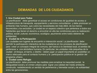 DEMANDAS DE LOS CIUDADANOS
1. Una Ciudad para Todos
La planificación debe garantizar el acceso en condiciones de igualdad de acceso a
infraestructura de transporte, equipamiento y servicios comunitarios y debe promover un
ambiente más humano, que cubra las necesidades del más débil, de los menos
favorecidos y los excluidos. La ciudad es un espacio colectivo que pertenece a todos sus
habitantes que tienen el derecho a encontrar en ella las condiciones para su realización
política, social ,cultural, económica, ecológica ,asumiendo entre todos deberes de
solidaridad.
2. Ciudad de la Participación
Las ciudades son lugares de encuentro e interacción social. La planificación debe
permitir la participación interactiva de los ciudadanos en los procesos de planificación
para crear un concepto integral de comuna, dar fuerza a la identidad local, al sentido de
pertenecer a una atmósfera humana. En particular, las unidades más pequeñas de la
ciudad - el bloque, el barrio, o distrito - deben jugar un papel importante en posibilitar un
marco adecuado para el contacto humano y la participación pública en la gestión del
programa urbano.
3. Ciudad como Refugio
La planificación debe promover las medidas para erradicar la inequidad social, la
desigualdad social y el crimen urbano para lograr una calidad del medio ambiente
construido, restableciendo un sentido de pertenencia y bienestar social y de solidaridad
entre las generaciones.
 