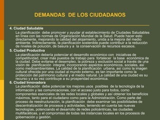 DEMANDAS DE LOS CIUDADANOS
4. Ciudad Saludable
La planificación debe promover y ayudar al establecimiento de Ciudades Saludables
en línea con las normas de Organización Mundial de la Salud. Puede hacer esto
directamente, mejorando la calidad del alojamiento, unida a la mejora del medio
ambiente. Indirectamente, la planificación sostenible puede contribuir a la reducción
de niveles de polución, de basura y a la conservación de recursos escasos.
5. Ciudad Productiva
La planificación debería potenciar el desarrollo económico con iniciativas de
competitividad, crear más puestos de trabajo para fortalecer la base económica de
la ciudad. Debe evitarse el desempleo, la pobreza y exclusión social a través de una
visión de planificación integral, incorporando aspectos económicos, sociales, así
como medioambientales. La calidad de la planificación urbana, así como la imagen
cultural ofrecida por una ciudad al mundo externo, es tan importante como la
protección del patrimonio cultural y el medio natural. La calidad de una ciudad es su
recurso y a su vez contribuye a su prosperidad económica.
6. Ciudad Innovadora
La planificación debe potenciar los mejores usos posibles de la tecnología de la
información y las comunicaciones, con el acceso justo para todos, como
componentes esenciales de las redes locales y globales y así obtener los beneficios
máximos, tanto para el ciudadano como para la Administración. Como parte del
proceso de reestructuración, la planificación debe examinar las posibilidades de
descentralización de procesos y actividades, teniendo en cuenta las nuevas
tecnologías, potenciando el desarrollo de redes policéntricas, las ciudades
multifacéticas, y el compromiso de todas las instancias locales en los procesos de
gobernación y gestión.
 