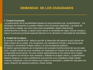 7. Ciudad Conectada
La potenciación de la accesibilidad requiere el reconocimiento que la planificación y la
estrategia de transporte no pueden tratarse como funciones separadas. Las áreas de
alojamiento y trabajo, así como otros usos compatibles, deben relacionarse
estrechamente en tiempo y espacio para reducir la necesidad de viajar, ahorrar energía y
reducir la polución,poniendo especial atención en la ubicación e intensidad de actividades
8. Ciudad de la cultura
El proceso de planificación debería permitir el desarrollo del espacio social cultural del
tejido urbano de la ciudad, a fin de generar una variedad de formas y estructuras para
enriquecer y diversificar el tejido urbano y la red de espacios públicos.
El objetivo general debería ser el abandono de la escala monofuncional del uso de cada
zona, excepto donde los usos necesitan ser separados en interés de la salud pública y de
la seguridad promoviendo los usos mixtos especialmente en los centros de la ciudad,
con el objetivo de introducir más variedad y vitalidad en el tejido urbano. La planificación
debería asegurar un marco satisfactorio que permita a los ciudadanos elegir trabajo,
vivienda, transporte y ocio de manera que mejore su bienestar y calidad de vida para una
mayor dotación de espacios públicos y áreas verdes
DEMANDAS DE LOS CIUDADANOS
 