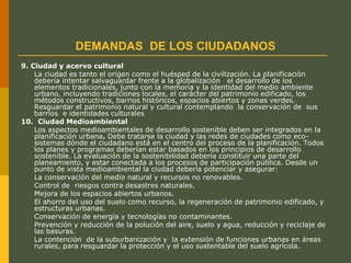DEMANDAS DE LOS CIUDADANOS
9. Ciudad y acervo cultural
La ciudad es tanto el origen como el huésped de la civilización. La planificación
debería intentar salvaguardar frente a la globalización el desarrollo de los
elementos tradicionales, junto con la memoria y la identidad del medio ambiente
urbano, incluyendo tradiciones locales, el carácter del patrimonio edificado, los
métodos constructivos, barrios históricos, espacios abiertos y zonas verdes.
Resguardar el patrimonio natural y cultural contemplando la conservación de sus
barrios e identidades culturales
10. Ciudad Medioambiental
Los aspectos medioambientales de desarrollo sostenible deben ser integrados en la
planificación urbana. Debe tratarse la ciudad y las redes de ciudades como eco-
sistemas dónde el ciudadano está en el centro del proceso de la planificación. Todos
los planes y programas deberían estar basados en los principios de desarrollo
sostenible. La evaluación de la sostenibilidad debería constituir una parte del
planeamiento, y estar conectada a los procesos de participación pública. Desde un
punto de vista medioambiental la ciudad debería potenciar y asegurar:
La conservación del medio natural y recursos no renovables.
Control de riesgos contra desastres naturales.
Mejora de los espacios abiertos urbanos.
El ahorro del uso del suelo como recurso, la regeneración de patrimonio edificado, y
estructuras urbanas.
Conservación de energía y tecnologías no contaminantes.
Prevención y reducción de la polución del aire, suelo y agua, reducción y reciclaje de
las basuras.
La contención de la suburbanización y la extensión de funciones urbanas en áreas
rurales, para resguardar la protección y el uso sustentable del suelo agrícola.
 